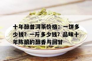 十年醇普洱茶价格：一饼多少钱？一斤多少钱？品味十年陈酿的醇香与回甘