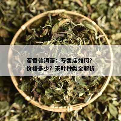 茗香普洱茶：专卖店如何？价格多少？茶叶种类全解析