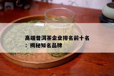 高端普洱茶企业排名前十名：揭秘知名品牌