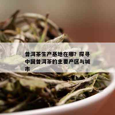 普洱茶生产基地在哪？探寻中国普洱茶的主要产区与城市