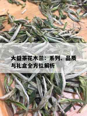 大益茶花木兰：系列、品质与礼盒全方位解析