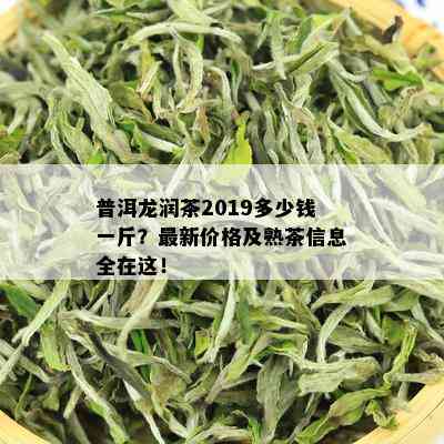 普洱龙润茶2019多少钱一斤？最新价格及熟茶信息全在这！