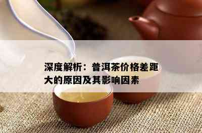 深度解析：普洱茶价格差距大的原因及其影响因素