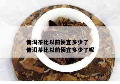 普洱茶比以前便宜多少了-普洱茶比以前便宜多少了呢