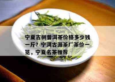 宁夏古树普洱茶价格多少钱一斤？宁洱古源茶厂茶价一览，宁夏名茶推荐