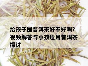 给孩子囤普洱茶好不好喝？视频解答与小孩适用普洱茶探讨