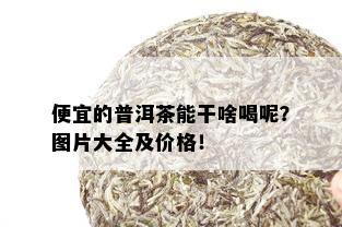 便宜的普洱茶能干啥喝呢？图片大全及价格！