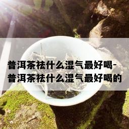 普洱茶祛什么湿气更好喝-普洱茶祛什么湿气更好喝的