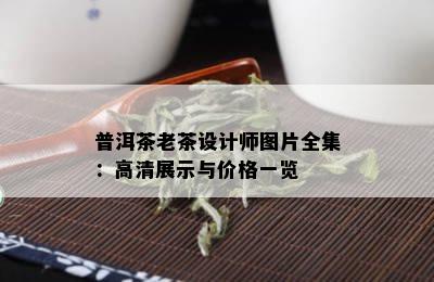 普洱茶老茶设计师图片全集：高清展示与价格一览