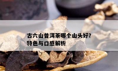 古六山普洱茶哪个山头好？特色与口感解析