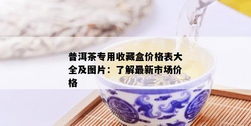 普洱茶专用收藏盒价格表大全及图片：了解最新市场价格