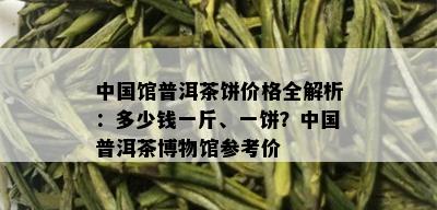 中国馆普洱茶饼价格全解析：多少钱一斤、一饼？中国普洱茶博物馆参考价