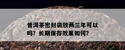 普洱茶密封袋放两三年可以吗？长期保存效果如何？