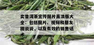 卖普洱茶宣传图片高清版大全：包括图片、视频和朋友圈说说，以及有效的销售话术