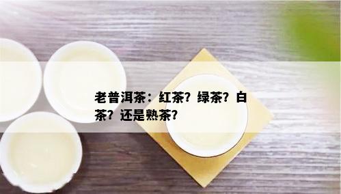 老普洱茶：红茶？绿茶？白茶？还是熟茶？