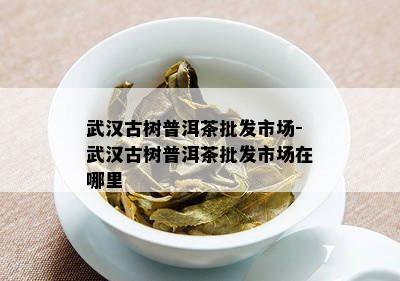 武汉古树普洱茶批发市场-武汉古树普洱茶批发市场在哪里