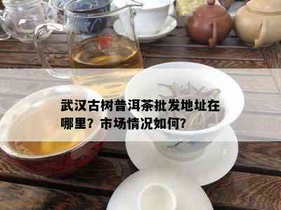 武汉古树普洱茶批发地址在哪里？市场情况如何？