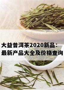 大益普洱茶2020新品：最新产品大全及价格查询