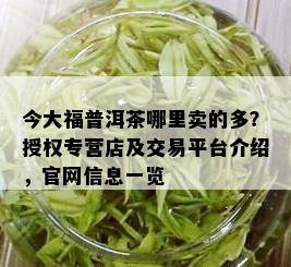 今大福普洱茶哪里卖的多？授权专营店及交易平台介绍，官网信息一览