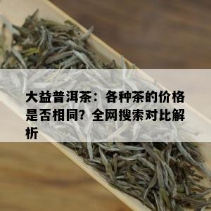 大益普洱茶：各种茶的价格是否相同？全网搜索对比解析