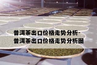 普洱茶出口价格走势分析-普洱茶出口价格走势分析图