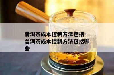 普洱茶成本控制方法包括-普洱茶成本控制方法包括哪些