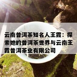 云南普洱茶知名人王霞：探索她的普洱茶世界与云南王霞普洱茶业有限公司