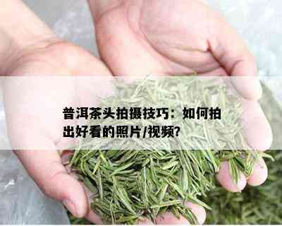 普洱茶头拍摄技巧：如何拍出好看的照片/视频？