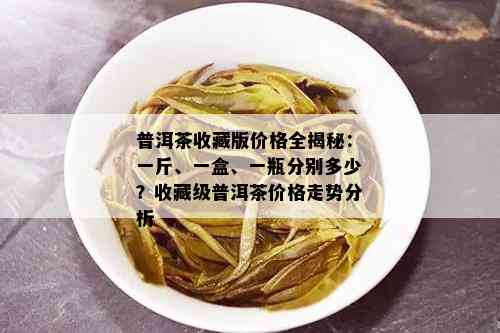 普洱茶收藏版价格全揭秘：一斤、一盒、一瓶分别多少？收藏级普洱茶价格走势分析