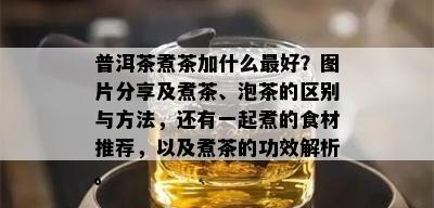 普洱茶煮茶加什么更好？图片分享及煮茶、泡茶的区别与方法，还有一起煮的食材推荐，以及煮茶的功效解析。