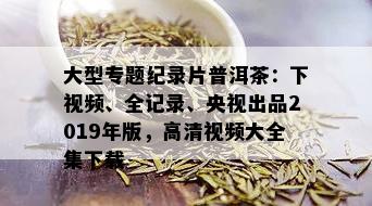 大型专题纪录片普洱茶：下视频、全记录、央视出品2019年版，高清视频大全集下载