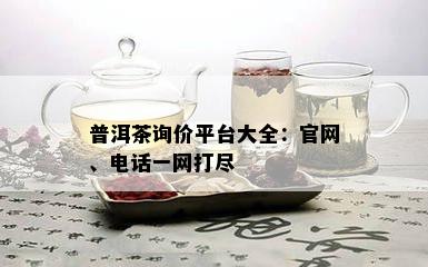 普洱茶询价平台大全：官网、电话一网打尽