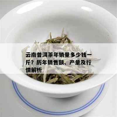 云南普洱茶年销量多少钱一斤？历年销售额、产量及行情解析