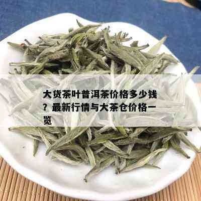 大货茶叶普洱茶价格多少钱？最新行情与大茶仓价格一览