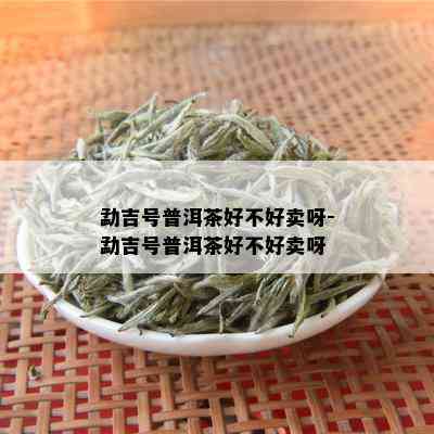 勐吉号普洱茶好不好卖呀-勐吉号普洱茶好不好卖呀