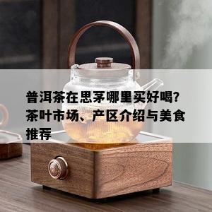 普洱茶在思茅哪里买好喝？茶叶市场、产区介绍与美食推荐