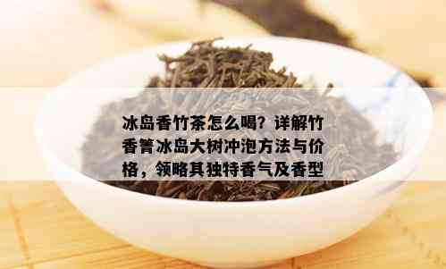 冰岛香竹茶怎么喝？详解竹香箐冰岛大树冲泡方法与价格，领略其独特香气及香型