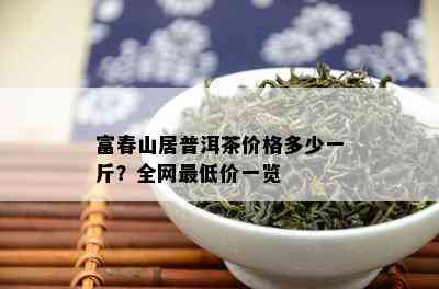 富春山居普洱茶价格多少一斤？全网更低价一览