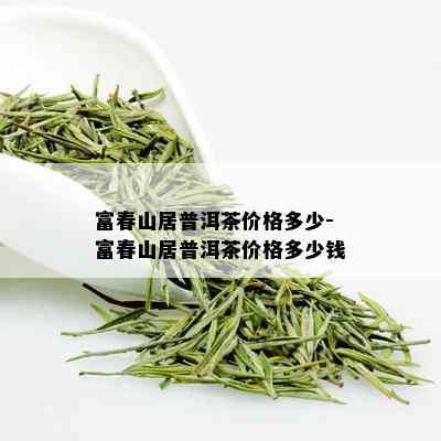 富春山居普洱茶价格多少-富春山居普洱茶价格多少钱