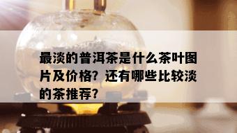 最淡的普洱茶是什么茶叶图片及价格？还有哪些比较淡的茶推荐？