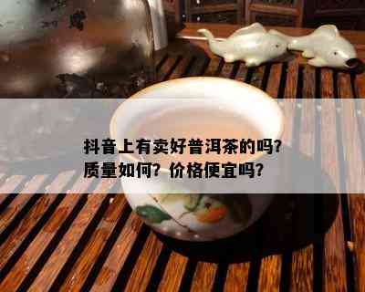 抖音上有卖好普洱茶的吗？质量如何？价格便宜吗？