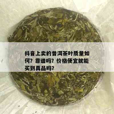 抖音上卖的普洱茶叶质量如何？靠谱吗？价格便宜就能买到真品吗？