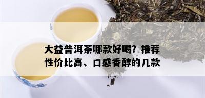 大益普洱茶哪款好喝？推荐性价比高、口感香醇的几款