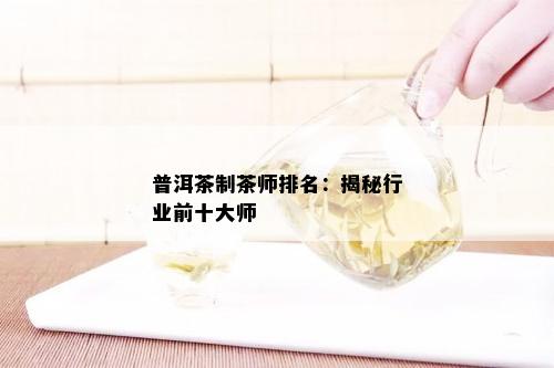 普洱茶制茶师排名：揭秘行业前十大师