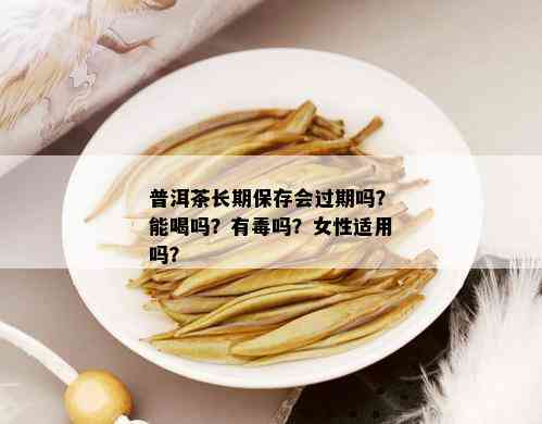 普洱茶长期保存会过期吗？能喝吗？有吗？女性适用吗？