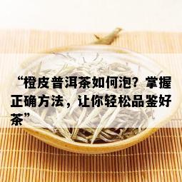 “橙皮普洱茶如何泡？掌握正确方法，让你轻松品鉴好茶”