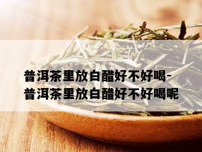 普洱茶里放白醋好不好喝-普洱茶里放白醋好不好喝呢