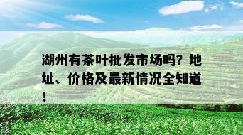 湖州有茶叶批发市场吗？地址、价格及最新情况全知道！