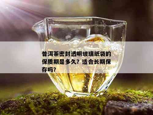 普洱茶密封透明玻璃纸袋的保质期是多久？适合长期保存吗？