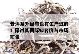 普洱茶外国有没有生产过的？探讨其国际知名度与市场前景